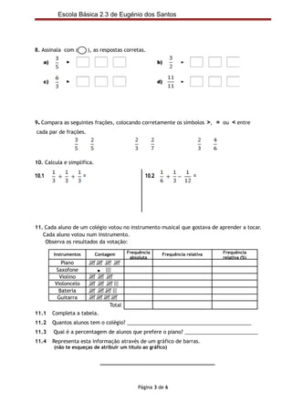 Escola Básica 2.3 de Eugénio dos Santos




8. Assinala com (          ), as respostas corretas.



                    <1        =1      >1                                 <1      =1     >1
   a)        ►                                            b)       ►




                    <1        =1      >1                                 <1      =1     >1
   c)        ►                                            d)       ►




9. Compara as seguintes frações, colocando corretamente os símbolos >, = ou < entre
cada par de frações.




10. Calcula e simplifica.

10.1                   =                           10.2                  =




11. Cada aluno de um colégio votou no instrumento musical que gostava de aprender a tocar.
   Cada aluno votou num instrumento.
    Observa os resultados da votação:

        Instrumentos          Contagem      Frequência     Frequência relativa        Frequência
                                             absoluta                                 relativa (%)
            Piano
          Saxofone             •
           Violino
         Violoncelo
           Bateria
          Guitarra
                                    Total
11.1    Completa a tabela.
11.2    Quantos alunos tem o colégio? ____________________________________________
11.3    Qual é a percentagem de alunos que prefere o piano? __________________________
11.4    Representa esta informação através de um gráfico de barras.
        (não te esqueças de atribuir um título ao gráfico)


                                ________________________________________




                                                Página 3 de 6
 