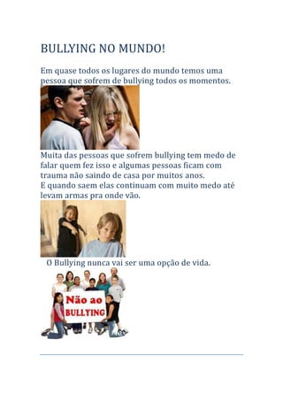       BULLYING NO MUNDO!<br />Em quase todos os lugares do mundo temos uma pessoa que sofrem de bullying todos os momentos.<br />Muita das pessoas que sofrem bullying tem medo de falar quem fez isso e algumas pessoas ficam com trauma não saindo de casa por muitos anos.<br />E quando saem elas continuam com muito medo até levam armas pra onde vão.           <br />   O Bullying nunca vai ser uma opção de vida.  <br />