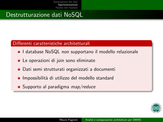 Generazione dei dati
                          Sperimentazione
                        Analisi dei risultati


Destrutturazione dati NoSQL



  Diﬀerenti caratteristiche architetturali
       I database NoSQL non supportano il modello relazionale
       Le operazioni di join sono eliminate
       Dati semi strutturati organizzati a documenti
       Impossibilit` di utilizzo del modello standard
                   a
       Supporto al paradigma map/reduce




                            Mauro Fagnoni       Analisi e comparazione architetture per DBMS
 