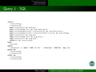 Generazione dei dati
                                            Sperimentazione
                                          Analisi dei risultati


Query 1 - SQL


  select
      l returnflag ,
      l linestatus ,
      sum ( l q u a n t i t y ) a s sum qty ,
      sum ( l e x t e n d e d p r i c e ) a s s u m b a s e p r i c e ,
      sum ( l e x t e n d e d p r i c e ∗(1− l d i s c o u n t ) ) a s s u m d i s c p r i c e ,
      sum ( l e x t e n d e d p r i c e ∗(1− l d i s c o u n t )∗(1+ l t a x ) ) a s s u m c h a r g e ,
      avg ( l q u a n t i t y ) a s a v g q t y ,
      avg ( l e x t e n d e d p r i c e ) a s a v g p r i c e ,
      avg ( l d i s c o u n t ) a s a v g d i s c ,
      count (∗) as c o u n t o r d e r
  from
      lineitem
  where
      l s h i p d a t e <= d a t e ’ 1998−12−01 ’ − i n t e r v a l ’ [ DELTA ] ’ day ( 3 )
  group by
      l returnflag ,
      l linestatus
  o r d e r by
      l returnflag ,
      l linestatus ;




                                               Mauro Fagnoni           Analisi e comparazione architetture per DBMS
 