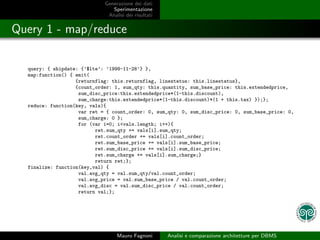 Generazione dei dati
                                Sperimentazione
                              Analisi dei risultati


Query 1 - map/reduce

  query: { shipdate: {’$lte’: ’1998-11-28’} },
  map:function() { emit(
                   {returnflag: this.returnflag, linestatus: this.linestatus},
                   {count_order: 1, sum_qty: this.quantity, sum_base_price: this.extendedprice,
                    sum_disc_price:this.extendedprice*(1-this.discount),
                    sum_charge:this.extendedprice*(1-this.discount)*(1 + this.tax) });};
  reduce: function(key, vals){
                    var ret = { count_order: 0, sum_qty: 0, sum_disc_price: 0, sum_base_price: 0,
                    sum_charge: 0 };
                    for (var i=0; i<vals.length; i++){
                          ret.sum_qty += vals[i].sum_qty;
                          ret.count_order += vals[i].count_order;
                          ret.sum_base_price += vals[i].sum_base_price;
                          ret.sum_disc_price += vals[i].sum_disc_price;
                          ret.sum_charge += vals[i].sum_charge;}
                          return ret;};
  finalize: function(key,val) {
                    val.avg_qty = val.sum_qty/val.count_order;
                    val.avg_price = val.sum_base_price / val.count_order;
                    val.avg_disc = val.sum_disc_price / val.count_order;
                    return val;};




                                  Mauro Fagnoni       Analisi e comparazione architetture per DBMS
 