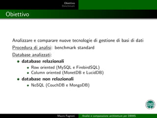 Obiettivo
                            Benchmark


Obiettivo



  Analizzare e comparare nuove tecnologie di gestione di basi di dati
  Procedura di analisi: benchmark standard
  Database analizzati:
      database relazionali
            Row oriented (MySQL e FirebirdSQL)
            Column oriented (MonetDB e LucidDB)
      database non relazionali
            NoSQL (CouchDB e MongoDB)




                         Mauro Fagnoni   Analisi e comparazione architetture per DBMS
 