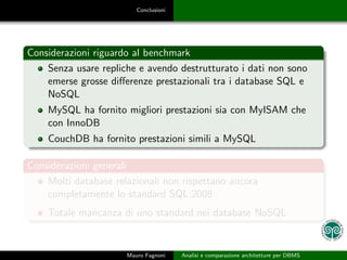 Conclusioni




Considerazioni riguardo al benchmark
    Senza usare repliche e avendo destrutturato i dati non sono
    emerse grosse diﬀerenze prestazionali tra i database SQL e
    NoSQL
    MySQL ha fornito migliori prestazioni sia con MyISAM che
    con InnoDB
    CouchDB ha fornito prestazioni simili a MySQL

Considerazioni generali
    Molti database relazionali non rispettano ancora
    completamente lo standard SQL:2008
    Totale mancanza di uno standard nei database NoSQL


                      Mauro Fagnoni    Analisi e comparazione architetture per DBMS
 