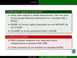 Conclusioni




Considerazioni riguardo al benchmark
    Senza usare repliche e avendo destrutturato i dati non sono
    emerse grosse diﬀerenze prestazionali tra i database SQL e
    NoSQL
    MySQL ha fornito migliori prestazioni sia con MyISAM che
    con InnoDB
    CouchDB ha fornito prestazioni simili a MySQL

Considerazioni generali
    Molti database relazionali non rispettano ancora
    completamente lo standard SQL:2008
    Totale mancanza di uno standard nei database NoSQL


                      Mauro Fagnoni    Analisi e comparazione architetture per DBMS
 