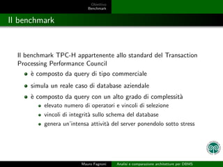 Obiettivo
                            Benchmark


Il benchmark


  Il benchmark TPC-H appartenente allo standard del Transaction
  Processing Performance Council
      ` composto da query di tipo commerciale
      e
      simula un reale caso di database aziendale
      ` composto da query con un alto grado di complessit`
      e                                                  a
           elevato numero di operatori e vincoli di selezione
           vincoli di integrit` sullo schema del database
                              a
           genera un’intensa attivit` del server ponendolo sotto stress
                                    a




                         Mauro Fagnoni   Analisi e comparazione architetture per DBMS
 