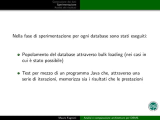 Generazione dei dati
                       Sperimentazione
                     Analisi dei risultati




Nella fase di sperimentazione per ogni database sono stati eseguiti:


    Popolamento del database attraverso bulk loading (nei casi in
    cui ` stato possibile)
        e

    Test per mezzo di un programma Java che, attraverso una
    serie di iterazioni, memorizza sia i risultati che le prestazioni




                         Mauro Fagnoni       Analisi e comparazione architetture per DBMS
 