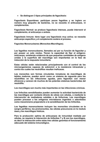 • Se distinguen 3 tipos principales de fagocitosis:
Fagocitosis Espontánea: participan pocos fagotitos y se ingiere un
número muy pequeño de bacterias, no se necesita ni anticuerpos, ni
complementos.
Fagocitosis Normal: se produce fagocitosis intensas, puede intervenir el
complemento, el anticuerpo o ambos.
Fagocitosis Inmune: tiene lugar una fagocitosis muy activa; se necesita
anticuerpo específico y el complemento acelera el proceso.
Fagocitos Mononucleares (Monocitos-Macrófagos).
Los fagotitos mononucleares, llamados así por su función de fagocitar y
por poseer un solo núcleo. Tienen la capacidad de fijar el antigeno-
anticuerpo; existiendo evidencia de que pequeñas cantidades de antigeno
unidas a la superficie del macrófago son importantes en la fase de
inducción de la respuesta inmunitaria.
Estas células están relacionadas principalmente con el control de los
microorganismos capaces de sobrevivir a la resistencia intracelular y
contra los cuales los neutrófilos resultan ineficaces.
Los monocitos son formas circulantes inmaduras de macrófagos de
tejidos maduros, pueden servir como un sistema de reguardo para los
neutrófilos en las infecciones agudas, pero fagocitan con menor
eficiencia y carecen de muchos de los potentes sistemas bactericidas del
neutrófilo.
Los macrófagos son mucho más importantes en las infecciones crónicas.
Los linfocitos sensibilizados pueden aumentar la actividad bactericida de
los macrófagos por contacto directo de célula con células, o mediante la
intervención de mediadores solubles o de linfocinas. Los macrófagos
pueden procesar a los antigenos microbianos ingeridos o adsorbidos
como mecanicismo preparatorio a la sensibilización de los linfocitos.
Los fagotitos mononucleares incluyen los monocitos circulantes en la
sangre periférica, los promonocitos, las células precursoras en la medula
ósea y los macrófagos histicos.
Para la producción optima de anticuerpos de inmunidad mediada por
células, se requiere la interacción de linfocitos T y B con los macrófagos,
es decir la interacción entre estas tres células garantiza el funcionamiento
adecuado del sistema inmunológico.
 