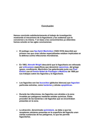 Conclusión
Hemos concluido satisfactoriamente el trabajo de investigación
mostrando el mecanismo de la fagocitosis y los subtemas que le
conciernen a la misma. Y en base a los conocimientos ya obtenidos
hemos ocluido en las sgtes conclusiones:
• El zoólogo ruso Ilya Ilyich Mechnikov (1845-1916) describió por
primera vez que unas células especializadas estaban implicadas en
la defensa contra infecciones microbianas.
• En 1903, Almroth Wright descubrió que la fagocitosis era reforzada
por anticuerpos específicos que denominó opsoninas, del griego
opson, condimento. Mechnikov fue galardonado junto con Paul
Ehrlich con el Premio Nobel de Fisiología o Medicina de 1908 por
sus trabajos sobre los fagocitos y la fagocitosis.
• Los fagocitos son los leucocitos (glóbulos blancos) que fagocitan
partículas extrañas, como bacterias y células apoptóticas.
• Durante las infecciones, los fagocitos son atraídos a la zona
invadida por patógenos mediante señales químicas. Éstas
proceden de las bacterias o de fagocitos que se encontraban
presentes en la zona.
• La atracción, denominada quimiotaxis, se debe a que los
receptores celulares presentes en la superficie del fagocito unen
ciertas sustancias de los patógenos, lo que les permite
fagocitarlos.
 