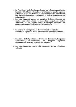 • La Fagocitosis es la función por la cual las células especializadas
localizan, identifican e introducen al citoplasma celular, agentes
patógenos y una vez formada la vacuola fagocitaría, excretan en
ella las distintas enzimas que llevan a la muerte o desintegración
del antigeno.
• Los macrófagos derivan de los monolitos de la medula ósea, las
cuales tras diferenciarse a monocitos sanguíneos acaban
asentados en los tejidos como macrófagos maduros; ahí
constituyen el llamado sistema retículo endotelial.
• La función de los fagocitos es destruir microbios o células
dañadas; [21]
el proceso puede realizarse intra o extracelularmente.
• El proceso de la fagocitosis se dividen en: Quimiotaxis, Respuesta
quimiotactica, Reconocimiento del Antígeno, Ingestión,
Degranulación, Muerte y digestión del antígeno.
• Los macrófagos son mucho más importantes en las infecciones
crónicas.
 