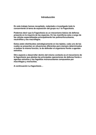 Introducción
En este trabajo hemos recopilado, redactado e investigado todo lo
concerniente al tema de exposición del grupo no.1 la Fagocitosis.
Podemos decir que la Fagocitosis es un mecanismo básico de defensa
presente en la mayoría de las especies. En los mamíferos esta a cargo de
las células especializadas principalmente los polimorfonucleares,
neutrófilos y los macrófagos.
Estos están distribuidos estratégicamente en los tejidos, cada uno de los
cuales se presentan en situaciones diferentes pero siempre determinados
a realizar la misma función, la de defender el organismo frente a agentes
extraños.
Otro aspecto a desarrollar dentro del mismo contexto es el mecanismo de
la fagocitosis que plantea las principales operaciones de defensa frente a
agentes extraños y los fagotitos mononucleares compuestos por
macrófagos y monocitos.
A continuación La fagocitosis…
 