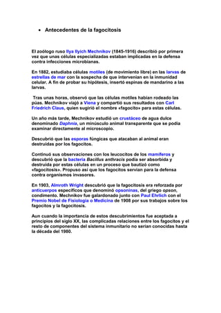 • Antecedentes de la fagocitosis
El zoólogo ruso Ilya Ilyich Mechnikov (1845-1916) describió por primera
vez que unas células especializadas estaban implicadas en la defensa
contra infecciones microbianas.
En 1882, estudiaba células motiles (de movimiento libre) en las larvas de
estrellas de mar con la sospecha de que intervenían en la inmunidad
celular. A fin de probar su hipótesis, insertó espinas de mandarino a las
larvas.
Tras unas horas, observó que las células motiles habían rodeado las
púas. Mechnikov viajó a Viena y compartió sus resultados con Carl
Friedrich Claus, quien sugirió el nombre «fagocito» para estas células.
Un año más tarde, Mechnikov estudió un crustáceo de agua dulce
denominado Daphnia, un minúsculo animal transparente que se podía
examinar directamente al microscopio.
Descubrió que las esporas fúngicas que atacaban al animal eran
destruidas por los fagocitos.
Continuó sus observaciones con los leucocitos de los mamíferos y
descubrió que la bacteria Bacillus anthracis podía ser absorbida y
destruida por estas células en un proceso que bautizó como
«fagocitosis». Propuso así que los fagocitos servían para la defensa
contra organismos invasores.
En 1903, Almroth Wright descubrió que la fagocitosis era reforzada por
anticuerpos específicos que denominó opsoninas, del griego opson,
condimento. Mechnikov fue galardonado junto con Paul Ehrlich con el
Premio Nobel de Fisiología o Medicina de 1908 por sus trabajos sobre los
fagocitos y la fagocitosis.
Aun cuando la importancia de estos descubrimientos fue aceptada a
principios del siglo XX, las complicadas relaciones entre los fagocitos y el
resto de componentes del sistema inmunitario no serían conocidas hasta
la década del 1980.
 