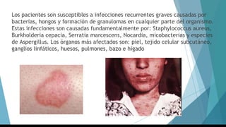 Los pacientes son susceptibles a infecciones recurrentes graves causadas por
bacterias, hongos y formación de granulomas en cualquier parte del organismo.
Estas infecciones son causadas fundamentalmente por: Staphylococcus aureus,
Burkholderia cepacia, Serratia marcescens, Nocardia, micobacterias y especies
de Aspergillus. Los órganos más afectados son: piel, tejido celular subcutáneo,
ganglios linfáticos, huesos, pulmones, bazo e hígado
 