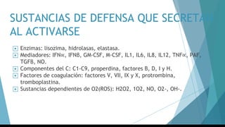 SUSTANCIAS DE DEFENSA QUE SECRETAN
AL ACTIVARSE
▶ Enzimas: lisozima, hidrolasas, elastasa.
▶ Mediadores: IFN∝, IFNβ, GM-CSF, M-CSF, IL1, IL6, IL8, IL12, TNF∝, PAF,
TGFβ, NO.
▶ Componentes del C: C1-C9, properdina, factores B, D, I y H.
▶ Factores de coagulación: factores V, VII, IX y X, protrombina,
tromboplastina.
▶ Sustancias dependientes de O2(ROS): H2O2, 1O2, NO, O2-, OH-.
 