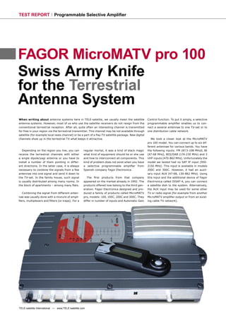 TEST REPORT                 Programmable Selective Ampliﬁer




FAGOR MicroMATV pro 100
Swiss Army Knife
for the Terrestrial
Antenna System
When writing about antenna systems here in TELE-satelite, we usually mean the satellite              Control function. To put it simply, a selective
antenna systems. However, most of us who use the satellite receivers do not resign from the          programmable ampliﬁer enables us to con-
conventional terrestrial reception. After all, quite often an interesting channel is transmitted     nect a several antennae to one TV-set or to
for free in your region via the terrestrial transmitter. This channel may be not available through   one distribution cable network.
satellite (for example local news channel) or be a part of a Pay-TV satellite package. New digital
channels show up in the terrestrial TV what keeps it attractive.                                        We took a closer look at the MicroMATV
                                                                                                     pro 100 model. You can connect up to six dif-
                                                                                                     ferent antennae for various bands. You have
   Depending on the region you live, you can        regular mortal, it was a kind of black magic     the following inputs: FM (87.5-108 MHz0, BI
receive the terrestrial channels with either        what kind of equipment should he or she use      (47-68 MHz), BIII/DAB (174-230 MHz) and 3
a single dipole/yagi antenna or you have to         and how to interconnect all components. This     UHF inputs (470-862 MHz). Unfortunately the
install a number of them pointing in differ-        kind of problem does not exist when you have     model we tested had no SAT IF input (950-
ent directions. In the latter case, it is always    a selective programmable ampliﬁer from           2150 MHz). This input is available in models
necessary to combine the signals from a few         Spanish company Fagor Electronica.               200C and 300C. However, it had an auxil-
antennae into one signal and send it down to                                                         iary input AUX (47-68, 130-862 MHz). Using
the TV-set. In the family house, such signal           The ﬁrst products from that company           this input and the additional device of Fagor
is usually distributed among many rooms. In         appeared on the market already in 1992. The      Electronica called DISAT-4, you can connect
the block of apartments – among many ﬂats.          products offered now belong to the third gen-    a satellite dish to the system. Alternatively,
                                                    eration. Fagor Electronica designed and pro-     the AUX input may be used for some other
  Combining the signal from different anten-        duced a family of products called MicroMATV      TV or radio signal (for example from another
nae was usually done with a mixture of ampli-       pro, models: 100, 100C, 200C and 300C. They      MicroMATV ampliﬁer output or from an exist-
ﬁers, multiplexers and ﬁlters (or traps). For a     differ in number of inputs and Automatic Gain    ing cable TV network).




TELE-satellite International — www.TELE-satellite.com
 