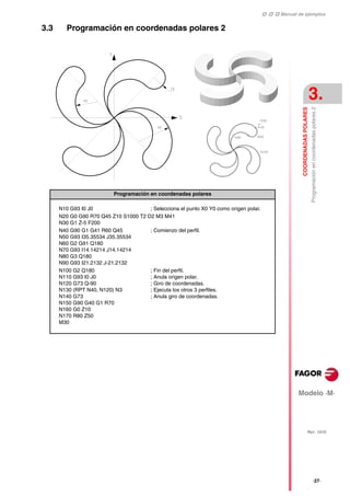    Manual de ejemplos
Modelo ·M·
COORDENADAS
POLARES
Programación
en
coordenadas
polares
2
3.
REF. 1010
·27·
3.3 Programación en coordenadas polares 2
Programación en coordenadas polares
N10 G93 I0 J0 ; Selecciona el punto X0 Y0 como origen polar.
N20 G0 G90 R70 Q45 Z10 S1000 T2 D2 M3 M41
N30 G1 Z-5 F200
N40 G90 G1 G41 R60 Q45
N50 G93 I35.35534 J35.35534
N60 G2 G91 Q180
N70 G93 I14.14214 J14.14214
N80 G3 Q180
N90 G93 I21.2132 J-21.2132
; Comienzo del perfil.
N100 G2 Q180
N110 G93 I0 J0
N120 G73 Q-90
N130 (RPT N40, N120) N3
N140 G73
N150 G90 G40 G1 R70
N160 G0 Z10
N170 R80 Z50
M30
; Fin del perfil.
; Anula origen polar.
; Giro de coordenadas.
; Ejecuta los otros 3 perfiles.
; Anula giro de coordenadas.
 