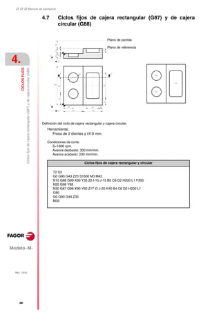    Manual de ejemplos
Modelo ·M·
4.
CICLOS
FIJOS
Ciclos
fijos
de
cajera
rectangular
(G87)
y
de
cajera
circular
(G88)
REF. 1010
·38·
4.7 Ciclos fijos de cajera rectangular (G87) y de cajera
circular (G88)
Definición del ciclo de cajera rectangular y cajera circular.
Herramienta:
Fresa de 2 dientes y Ø10 mm.
Condiciones de corte:
S=1600 rpm.
Avance desbaste: 300 mm/min.
Avance acabado: 200 mm/min.
Ciclos fijos de cajera rectangular y circular
T2 D2
G0 G90 G43 Z25 S1600 M3 M42
N10 G88 G99 X30 Y35 Z2 I-10 J-15 B5 C6 D2 H200 L1 F300
N20 G98 Y85
N30 G87 G98 X90 Y60 Z17 I3 J-20 K40 B4 C6 D2 H200 L1
G80
G0 G90 G44 Z30
M30
Plano de partida
Plano de referencia
 