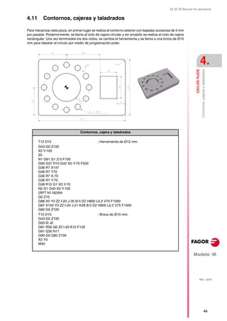    Manual de ejemplos
Modelo ·M·
CICLOS
FIJOS
Contornos,
cajeras
y
taladrados
4.
REF. 1010
·43·
4.11 Contornos, cajeras y taladrados
Para mecanizar esta pieza, en primer lugar se realiza el contorno exterior con bajadas sucesivas de 5 mm
por pasada. Posteriormente, se llama al ciclo de cajera circular y sin anularlo se realiza el ciclo de cajera
rectangular. Una vez terminados los dos ciclos, se cambia la herramienta y se llama a una broca de Ø10
mm para taladrar el círculo por medio de programación polar.
Contornos, cajera y taladrados
T12 D12 ; Herramienta de Ø12 mm.
G43 G0 Z100
X0 Y-100
Z0
N1 G91 G1 Z-5 F100
G90 G37 R10 G42 X0 Y-70 F500
G36 R7 X147
G36 R7 Y70
G36 R7 X-70
G36 R7 Y-70
G38 R10 G1 X0 Y-70
N2 G1 G40 X0 Y-100
(RPT N1,N2)N4
G0 Z10
G88 X0 Y0 Z2 I-20 J-35 B-5 D2 H800 L0.2 V75 F1000
G87 X105 Y0 Z2 I-20 J-21 K28 B-5 D2 H800 L0.2 V75 F1000
G80 G0 Z100
T10 D10
G43 G0 Z100
G93 I0 J0
G81 R56 Q0 Z2 I-20 K10 F120
G91 Q30 N11
G90 G0 G80 Z100
X0 Y0
M30
; Broca de Ø10 mm.
 