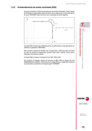 Manual de programação
CNC 8035
FUNÇÕESPREPARATÓRIASADICIONAIS
Trabalhoemarestaviva(G07)earredondamentodearesta(G05,
G50)
7.
MODELO ·T·
(SOFT V16.1X)
73
7.3.3 Arredondamento de aresta controlada (G50)
Quando se trabalha no G50 (arredondamento de aresta controlada), o CNC, depois
de finalizada a interpolação teórica do bloco atual, espera que o eixo entre dentro
da zona "INPOSW2" para continuar com a execução do bloco seguinte.
A função G50 controla que a diferença entre os perfis teórico e real seja inferior ao
definido no parâmetro "INPOSW2".
Pelo contrário, quando se trabalha com a função G05, a diferença está na função
do valor do avanço F programado. Quanto maior seja o avanço, maior será a
diferença entre ambos os perfis.
A função G50 é modal e incompatível com G07, G05 e G51.
No momento da ligação, depois de executar-se M02, M30 ou depois de uma
EMERGÊNCIA ou RESET, o CNC assumirá o código G05 ou o código G07 conforme
se personalize o parâmetro de máquina geral "ICORNER"
G91 G01 G50 X100 F100
Z -120
 