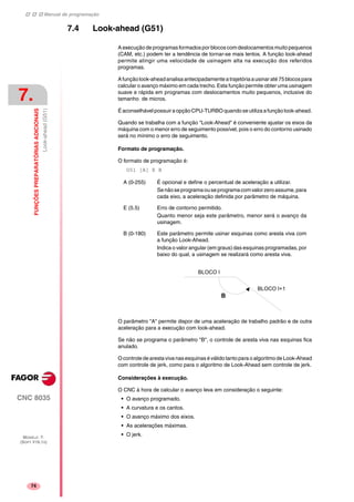 Manual de programação
CNC 8035
7.
FUNÇÕESPREPARATÓRIASADICIONAIS
Look-ahead(G51)
MODELO ·T·
(SOFT V16.1X)
74
7.4 Look-ahead (G51)
A execução de programas formados por blocos com deslocamentos muito pequenos
(CAM, etc.) podem ter a tendência de tornar-se mais lentos. A função look-ahead
permite atingir uma velocidade de usinagem alta na execução dos referidos
programas.
Afunçãolook-aheadanalisaantecipadamentea trajetóriaausinaraté75blocospara
calcular o avanço máximo em cada trecho. Esta função permite obter uma usinagem
suave e rápida em programas com deslocamentos muito pequenos, inclusive do
tamanho de micros.
ÉaconselhávelpossuiraopçãoCPU-TURBOquando se utiliza afunção look-ahead.
Quando se trabalha com a função "Look-Ahead" é conveniente ajustar os eixos da
máquina com o menor erro de seguimento possível, pois o erro do contorno usinado
será no mínimo o erro de seguimento.
Formato de programação.
O formato de programação é:
G51 [A] E B
O parâmetro "A" permite dispor de uma aceleração de trabalho padrão e de outra
aceleração para a execução com look-ahead.
Se não se programa o parâmetro "B", o controle de aresta viva nas esquinas fica
anulado.
Ocontrolede arestaviva nas esquinas éválidotanto para o algoritmode Look-Ahead
com controle de jerk, como para o algoritmo de Look-Ahead sem controle de jerk.
Considerações à execução.
O CNC à hora de calcular o avanço leva em consideração o seguinte:
• O avanço programado.
• A curvatura e os cantos.
• O avanço máximo dos eixos.
• As acelerações máximas.
• O jerk.
A (0-255) É opcional e define o percentual de aceleração a utilizar.
Senãoseprogramaouseprogramacomvalorzeroassume,para
cada eixo, a aceleração definida por parâmetro de máquina.
E (5.5) Erro de contorno permitido.
Quanto menor seja este parâmetro, menor será o avanço da
usinagem.
B (0-180) Este parâmetro permite usinar esquinas como aresta viva com
a função Look-Ahead.
Indica o valor angular (em graus) das esquinas programadas, por
baixo do qual, a usinagem se realizará como aresta viva.
BLOQUE i
BLOQUE i 1
B
BLOCO I
BLOCO I+1
 