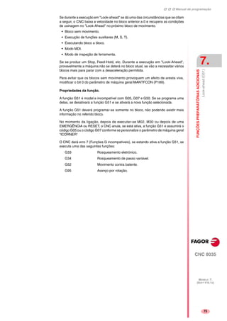 Manual de programação
CNC 8035
FUNÇÕESPREPARATÓRIASADICIONAIS
Look-ahead(G51)
7.
MODELO ·T·
(SOFT V16.1X)
75
Se durante a execução em "Look-ahead" se dá uma das circunstâncias que se citam
a seguir, o CNC baixa a velocidade no bloco anterior a 0 e recupera as condições
de usinagem no "Look-Ahead" no próximo bloco de movimento.
• Bloco sem movimento.
• Execução de funções auxiliares (M, S, T).
• Executando bloco a bloco.
• Modo MDI.
• Modo de inspeção de ferramenta.
Se se produz um Stop, Feed-Hold, etc. Durante a execução em "Look-Ahead",
provavelmente a máquina não se deterá no bloco atual, se vão a necessitar vários
blocos mais para parar com a desaceleração permitida.
Para evitar que os blocos sem movimento provoquem um efeito de aresta viva,
modificar o bit 0 do parâmetro de máquina geral MANTFCON (P189).
Propriedades da função.
A função G51 é modal e incompatível com G05, G07 e G50. Se se programa uma
delas, se desativará a função G51 e se ativará a nova função selecionada.
A função G51 deverá programar-se somente no bloco, não podendo existir mais
informação no referido bloco.
No momento da ligação, depois de executar-se M02, M30 ou depois de uma
EMERGÊNCIA ou RESET, o CNC anula, se está ativa, a função G51 e assumirá o
código G05 ou o código G07 conforme se personalize o parâmetro de máquina geral
"ICORNER"
O CNC dará erro 7 (Funções G incompatíveis), se estando ativa a função G51, se
executa uma das seguintes funções:
G33 Rosqueamento eletrónico.
G34 Rosqueamento de passo variável.
G52 Movimento contra batente.
G95 Avanço por rotação.
 