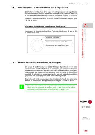 Manual de programação
CNC 8035
FUNÇÕESPREPARATÓRIASADICIONAIS
Look-ahead(G51)
7.
MODELO ·T·
(SOFT V16.1X)
77
7.4.2 Funcionamento de look-ahead com filtros Fagor ativos
Esta melhora permite utilizar filtros Fagor com a função look-ahead (algoritmo de
look-ahead não avançado). Só se levará em consideração se o algoritmo avançado
de look-ahead está desativado, isto é, se o bit 15 do p.m.g. LOOKATYP (P160)=0.
Para ativar / desativar esta opção, se utilizará o Bit 13 do parâmetro máquina geral
LOOKATYP (P160).
Efeito dos filtros Fagor na usinagem de círculos
Na usinagem de círculos, ao utilizar filtros Fagor, o erro será menor do que se não
se utilizam estes filtros.
7.4.3 Maneira de suavizar a velocidade de usinagem
Em função da potência do processo do CNC (que depende do modelo e da
parametrização), e em função também do tipo de peça que se está executando, se
ativa a supervisão da maneira de suavizar da F (velocidade de avanço de usinagem),
para conseguir que esta se mantenha estável. Desta forma, se consegue maior
suavidade de usinagem em programas exigentes quanto à capacidade de cálculo
(programas com blocos pequenos e alta velocidade programada).
Esta melhora é válida para qualquer algoritmo de look-ahead. Para ativar esta
melhora, se utilizará o Bit 14 do parâmetro máquina geral LOOKATYP (P160).
Movimento programado.
Movimento real utilizando filtros Fagor.
Movimento real sem utilizar filtros Fagor.
Se se ativa esta melhora com o algoritmo de look-ahead com monitoração
de jerk (bit 0 del parâmetro de máquina geral LOOKATYP (P160)=1), não é
necessário ajustar o parâmetro de máquina geral TLOOK (P161).
i
 