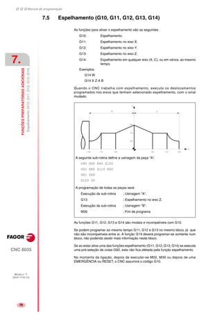 Manual de programação
CNC 8035
7.
FUNÇÕESPREPARATÓRIASADICIONAIS
Espelhamento(G10,G11,G12,G13,G14)
MODELO ·T·
(SOFT V16.1X)
78
7.5 Espelhamento (G10, G11, G12, G13, G14)
As funções para ativar o espelhamento são as seguintes.
G10: Espelhamento.
G11: Espelhamento no eixo X.
G12: Espelhamento no eixo Y.
G13: Espelhamento no eixo Z.
G14: Espelhamento em qualquer eixo (X..C), ou em vários, ao mesmo
tempo.
Exemplos:
G14 W
G14 X Z A B
Quando o CNC trabalha com espelhamento, executa os deslocamentos
programados nos eixos que tenham selecionado espelhamento, com o sinal
mudado.
As funções G11, G12, G13 e G14 são modais e incompatíveis com G10.
Se podem programar ao mesmo tempo G11, G12 e G13 no mesmo bloco, já que
não são incompatíveis entre si. A função G14 deverá programar-se somente num
bloco, não podendo existir mais informação neste bloco.
Se ao estar ativa uma das funções espelhamento (G11, G12, G13, G14) se executa
uma pré-seleção de cotas G92, esta não fica afetada pela função espelhamento.
No momento da ligação, depois de executar-se M02, M30 ou depois de uma
EMERGÊNCIA ou RESET, o CNC assumirá o código G10.
A seguinte sub-rotina define a usinagem da peça "A".
G90 G00 X40 Z150
G02 X80 Z110 R60
G01 Z60
X120 Z0
A programação de todas as peças será:
Execução da sub-rotina ; Usinagem "A".
G13 ; Espelhamento no eixo Z.
Execução da sub-rotina ; Usinagem "B".
M30 ; Fim de programa
 