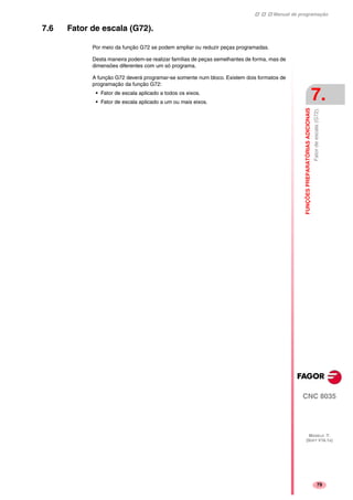Manual de programação
CNC 8035
FUNÇÕESPREPARATÓRIASADICIONAIS
Fatordeescala(G72).
7.
MODELO ·T·
(SOFT V16.1X)
79
7.6 Fator de escala (G72).
Por meio da função G72 se podem ampliar ou reduzir peças programadas.
Desta maneira podem-se realizar famílias de peças semelhantes de forma, mas de
dimensões diferentes com um só programa.
A função G72 deverá programar-se somente num bloco. Existem dois formatos de
programação da função G72:
• Fator de escala aplicado a todos os eixos.
• Fator de escala aplicado a um ou mais eixos.
 