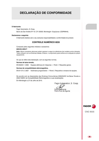 CNC 8035
·III·III
DECLARAÇÃO DE CONFORMIDADE
O fabricante:
Fagor Automation, S. Coop.
Barrio de San Andrés Nº 19, C.P. 20500, Mondragón -Guipúzcoa- (ESPANHA).
Declaramos o seguinte:
O fabricante declara sob o seu exclusiva responsabilidade a conformidade do produto:
CONTROLE NUMÉRICO 8035
Composto pelos seguintes módulos e acessórios:
8035-M, 8035-T
Nota: Alguns caracteres adicionais podem aparecer a seguir às referências dos modelos acima indicados.
Todos cumprem com as Diretrizes listadas. Embora, o cumprimento pode verificar-se na etiqueta do próprio
equipamento.
Ao que se refere esta declaração, com as seguintes normas.
De acordo com as disposições das Diretivas Comunitárias 2006/95/EC de Baixa Tensão e
2004/108/EC de Compatibilidade Eletromagnética e suas atualizações.
Em Mondragón a 27 de Julho de 2010.
Normas de baixa tensão.
EN 60204-1: 2006 Equipes elétricas em máquinas — Parte 1. Requisitos gerais.
Normas de compatibilidade eletromagnética.
EN 61131-2: 2007 Autômatos programáveis — Parte 2. Requisitos e ensaios de equipes.
 