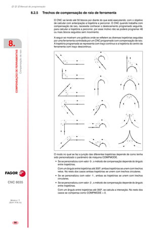 Manual de programação
CNC 8035
8.
COMPENSAÇÃODEFERRAMENTAS
Compensaçãoderaio
MODELO ·T·
(SOFT V16.1X)
94
8.2.5 Trechos de compensação de raio de ferramenta
O CNC vai lendo até 50 blocos por diante do que está executando, com o objetivo
de calcular com antecipação a trajetória a percorrer. O CNC quando trabalha com
compensação de raio, necessita conhecer o deslocamento programado seguinte,
para calcular a trajetória a percorrer, por esse motivo não se poderá programar 48
ou mais blocos seguidos sem movimento.
A seguir se mostram uns gráficos onde se refletem as diversas trajetórias seguidas
por uma ferramenta controlada por um CNC programado com compensação de raio.
A trajetória programada se representa com traço contínuo e a trajetória do centro da
ferramenta com traço descontinuo.
O modo no qual se faz a junção das diferentes trajetórias depende de como tenha
sido personalizado o parâmetro de máquina COMPMODE.
• Se se personalizou com valor ·0·, o método de compensação depende do ângulo
entre trajetórias.
Comumânguloentretrajetóriasaté300º,ambastrajetóriasseunemcomtrechos
retos. No resto dos casos ambas trajetórias se unem com trechos circulares.
• Se se personalizou com valor ·1·, ambas as trajetórias se unem com trechos
circulares.
• Se se personalizou com valor ·2·, o método de compensação depende do ângulo
entre trajetórias.
Com um ângulo entre trajetórias até 300º, se calcula a interseção. No resto dos
casos se compensa como COMPMODE = 0.
 