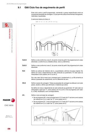 Manual de programação
CNC 8035
9.
CICLOSFIXOS
G66Ciclofixodeseguimentodeperfil
MODELO ·T·
(SOFT V16.1X)
106
9.1 G66 Ciclo fixo de seguimento de perfil
Este ciclo usina o perfil programado, mantendo o passo especificado entre as
sucessivas passadas de usinagem. O ciclo permite utilizar ferramentas triangulares,
redondas e quadradas.
A estrutura básica do bloco é:
G66 X Z I C A L M H S E Q
X±5.5 Define a cota conforme o eixo X, do ponto inicial do perfil. Se programará em cotas
absolutas e conforme as unidades ativas, raios ou diâmetros.
Z±5.5 Define a cota conforme o eixo Z, do ponto inicial do perfil. Se programará em cotas
absolutas.
I5.5 Define as sobras de material, isto é, a quantidade a eliminar da peça original. Se
define em raios e dependendo do valor atribuído ao parâmetro "A" este valor se
interpretará como passou em X ou em Z.
Se o seu valor não é maior que o excesso para o acabamento (L ou M) somente se
efetua a passada de acabamento, se H é diferente de zero.
C5.5 Define o passo de usinagem. Todas as passadas de usinagem se efetuam com este
passo, exceto a última que eliminará o material que sobra.
Se define em raios e dependendo do valor atribuído ao parâmetro "A" este valor se
interpretará, igual que "I", como passou em X ou em Z. Se se programa com valor
0, o CNC visualizará o erro correspondente.
A1. Define o eixo principal de usinagem.
• Se se programa A0, o eixo principal será o Z. O valor de "I" se toma como sobras
de material em X e o valor de "C" como passo em X.
• Se se programa A1, o eixo principal será o X. O valor de "I" se toma como sobras
de material em Z e o valor de "C" como passo em Z.
 