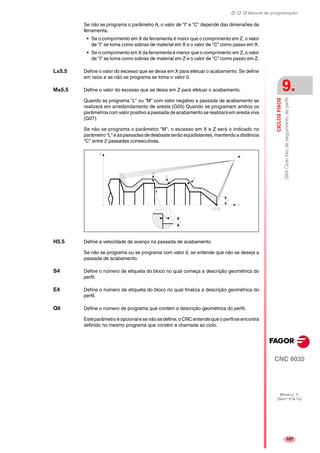 Manual de programação
CNC 8035
CICLOSFIXOS
G66Ciclofixodeseguimentodeperfil
9.
MODELO ·T·
(SOFT V16.1X)
107
Se não se programa o parâmetro A, o valor de "I" e "C" depende das dimensões da
ferramenta.
• Se o comprimento em X da ferramenta é maior que o comprimento em Z, o valor
de "I" se toma como sobras de material em X e o valor de "C" como passo em X.
• Se o comprimento em X da ferramenta é menor que o comprimento em Z, o valor
de "I" se toma como sobras de material em Z e o valor de "C" como passo em Z.
L±5.5 Define o valor do excesso que se deixa em X para efetuar o acabamento. Se define
em raios e se não se programa se toma o valor 0.
M±5.5 Define o valor do excesso que se deixa em Z para efetuar o acabamento.
Quando se programa "L" ou "M" com valor negativo a passada de acabamento se
realizará em arredondamento de aresta (G05) Quando se programam ambos os
parâmetros com valor positivo a passada de acabamento se realizará em aresta viva
(G07).
Se não se programa o parâmetro "M", o excesso em X e Z será o indicado no
parâmetro "L" e as passadas de desbaste serão eqüidistantes, mantendo a distância
"C" entre 2 passadas consecutivas.
H5.5 Define a velocidade de avanço na passada de acabamento.
Se não se programa ou se programa com valor 0, se entende que não se deseja a
passada de acabamento.
S4 Define o número de etiqueta do bloco no qual começa a descrição geométrica do
perfil.
E4 Define o número de etiqueta do bloco no qual finaliza a descrição geométrica do
perfil.
Q6 Define o número de programa que contém a descrição geométrica do perfil.
Este parâmetro é opcional e se não se define, o CNC entende que o perfil se encontra
definido no mesmo programa que contém a chamada ao ciclo.
 