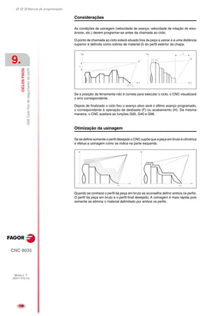 Manual de programação
CNC 8035
9.
CICLOSFIXOS
G66Ciclofixodeseguimentodeperfil
MODELO ·T·
(SOFT V16.1X)
108
Considerações
As condições de usinagem (velocidade de avanço, velocidade de rotação do eixo-
árvore, etc.) devem programar-se antes da chamada ao ciclo.
O ponto de chamada ao ciclo estará situado fora da peça a usinar e a uma distância
superior à definida como sobras de material (I) do perfil exterior da chapa.
Se a posição da ferramenta não é correta para executar o ciclo, o CNC visualizará
o erro correspondente.
Depois de finalizado o ciclo fixo o avanço ativo será o último avanço programado,
o correspondente à operação de desbaste (F) ou acabamento (H). Da mesma
maneira, o CNC aceitará as funções G00, G40 e G96.
Otimização da usinagem
Se se define somente o perfil desejado o CNC supõe que a peça em bruto é cilíndrica
e efetua a usinagem como se indica na parte esquerda.
Quando se conhece o perfil da peça em bruto se aconselha definir ambos os perfis:
O perfil da peça em bruto e o perfil final desejado. A usinagem é mais rápida pois
somente se elimina o material delimitado por ambos os perfis.
 