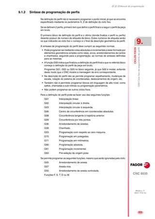 Manual de programação
CNC 8035
CICLOSFIXOS
G66Ciclofixodeseguimentodeperfil
9.
MODELO ·T·
(SOFT V16.1X)
111
9.1.2 Sintaxe de programação de perfis
Na definição do perfil não é necessário programar o ponto inicial, já que se encontra
especificado mediante os parâmetros X, Z de definição do ciclo fixo.
Se se definem 2 perfis, primeiro tem que definir o perfil final e a seguir o perfil da peça
em bruto.
O primeiro bloco de definição do perfil e o último (donde finaliza o perfil ou perfis)
deverão possuir de número de etiqueta de bloco. Estes números de etiqueta serão
os que indicarão ao ciclo fixo o começo e o final da descrição geométrica do perfil.
A sintaxes de programação do perfil deve cumprir as seguintes normas:
• Pode programar-se mediante cotas absolutas e incrementais e estar formado por
elementos geométricos simples como retas, arcos, arredondamentos de cantos
e chanfrados, seguindo para a programação, as normas de sintaxes definidas
para as mesmas.
• A função G00 indica que finalizou a definição do perfil final e que no referido bloco
começa a definição do perfil da peça em bruto.
Programar G01, G02 ou G03 no bloco seguinte, já que G00 é modal, evitando
deste modo que o CNC mostre a mensagem de erro correspondente.
• Na descrição do perfil não se permite programar espelhamento, mudanças de
escala, rotação do sistema de coordenadas, deslocamentos de origem, etc.
• Também não é permitido programar blocos em linguagem de alto nível, como
saltos, chamadas a sub-rotinas ou programação paramétrica.
• Não podem programar-se outros ciclos fixos.
Para a definição do perfil pode-se fazer uso das seguintes funções:
G01 Interpolação linear.
G02 Interpolação circular à direita.
G03 Interpolação circular à esquerda.
G06 Centro de circunferência em coordenadas absolutas.
G08 Circunferência tangente à trajetória anterior.
G09 Circunferência por três pontos.
G36 Arredondamento de arestas.
G39 Chanfrado.
G53 Programação com respeito ao zero máquina.
G70 Programação em polegadas.
G71 Programação em milímetros.
G90 Programação absoluta.
G91 Programação incremental.
G93 Pré-seleção da origem polar.
Se permite programar as seguintes funções, mesmo que serão ignoradas pelo ciclo.
G05 Arredondamento de aresta.
G07 Aresta viva.
G50 Arredondamento de aresta controlada.
Funções F, S, T, D ou M.
 