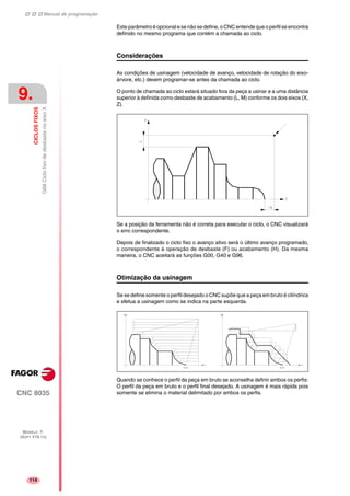 Manual de programação
CNC 8035
9.
CICLOSFIXOS
G68CiclofixodedesbastenoeixoX
MODELO ·T·
(SOFT V16.1X)
114
Este parâmetro é opcional e se não se define, o CNC entende que o perfil se encontra
definido no mesmo programa que contém a chamada ao ciclo.
Considerações
As condições de usinagem (velocidade de avanço, velocidade de rotação do eixo-
árvore, etc.) devem programar-se antes da chamada ao ciclo.
O ponto de chamada ao ciclo estará situado fora da peça a usinar e a uma distância
superior à definida como desbaste de acabamento (L, M) conforme os dois eixos (X,
Z).
Se a posição da ferramenta não é correta para executar o ciclo, o CNC visualizará
o erro correspondente.
Depois de finalizado o ciclo fixo o avanço ativo será o último avanço programado,
o correspondente à operação de desbaste (F) ou acabamento (H). Da mesma
maneira, o CNC aceitará as funções G00, G40 e G96.
Otimização da usinagem
Se se define somente o perfil desejado o CNC supõe que a peça em bruto é cilíndrica
e efetua a usinagem como se indica na parte esquerda.
Quando se conhece o perfil da peça em bruto se aconselha definir ambos os perfis:
O perfil da peça em bruto e o perfil final desejado. A usinagem é mais rápida pois
somente se elimina o material delimitado por ambos os perfis.
 