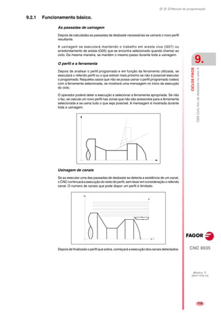 Manual de programação
CNC 8035
CICLOSFIXOS
G68CiclofixodedesbastenoeixoX
9.
MODELO ·T·
(SOFT V16.1X)
115
9.2.1 Funcionamento básico.
As passadas de usinagem
Depois de calculadas as passadas de desbaste necessárias se usinará o novo perfil
resultante.
A usinagem se executará mantendo o trabalho em aresta viva (G07) ou
arredondamento de aresta (G05) que se encontra selecionado quando chamar ao
ciclo. Da mesma maneira, se mantém o mesmo passo durante toda a usinagem.
O perfil e a ferramenta
Depois de analisar o perfil programado e em função da ferramenta utilizada, se
executará o referido perfil ou o que estiver mais próximo se não é possível executar
o programado. Naqueles casos que não se possa usinar o perfil programado (vales)
com a ferramenta selecionada, se mostrará uma mensagem no inicio da execução
do ciclo.
O operador poderá deter a execução e selecionar a ferramenta apropriada. Se não
o faz, se calcula um novo perfil nas zonas que não são acessíveis para a ferramenta
selecionada e se usina tudo o que seja possível. A mensagem é mostrada durante
toda a usinagem.
Usinagem de canais
Se ao executar uma das passadas de desbaste se detecta a existência de um canal,
oCNCcontinuaráaexecuçãodorestodoperfil,semlevaremconsideraçãooreferido
canal. O número de canais que pode dispor um perfil é ilimitado.
Depois de finalizado o perfil que sobra, começará a execução doscanais detectados.
 