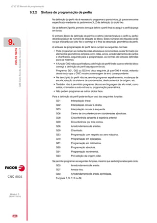 Manual de programação
CNC 8035
9.
CICLOSFIXOS
G68CiclofixodedesbastenoeixoX
MODELO ·T·
(SOFT V16.1X)
118
9.2.2 Sintaxe de programação de perfis
Na definição do perfil não é necessário programar o ponto inicial, já que se encontra
especificado mediante os parâmetros X, Z de definição do ciclo fixo.
Se se definem 2 perfis, primeiro tem que definir o perfil final e a seguir o perfil da peça
em bruto.
O primeiro bloco de definição do perfil e o último (donde finaliza o perfil ou perfis)
deverão possuir de número de etiqueta de bloco. Estes números de etiqueta serão
os que indicarão ao ciclo fixo o começo e o final da descrição geométrica do perfil.
A sintaxes de programação do perfil deve cumprir as seguintes normas:
• Pode programar-se mediante cotas absolutas e incrementais e estar formado por
elementos geométricos simples como retas, arcos, arredondamentos de cantos
e chanfrados, seguindo para a programação, as normas de sintaxes definidas
para as mesmas.
• A função G00 indica que finalizou a definição do perfil final e que no referido bloco
começa a definição do perfil da peça em bruto.
Programar G01, G02 ou G03 no bloco seguinte, já que G00 é modal, evitando
deste modo que o CNC mostre a mensagem de erro correspondente.
• Na descrição do perfil não se permite programar espelhamento, mudanças de
escala, rotação do sistema de coordenadas, deslocamentos de origem, etc.
• Também não é permitido programar blocos em linguagem de alto nível, como
saltos, chamadas a sub-rotinas ou programação paramétrica.
• Não podem programar-se outros ciclos fixos.
Para a definição do perfil pode-se fazer uso das seguintes funções:
G01 Interpolação linear.
G02 Interpolação circular à direita.
G03 Interpolação circular à esquerda.
G06 Centro de circunferência em coordenadas absolutas.
G08 Circunferência tangente à trajetória anterior.
G09 Circunferência por três pontos.
G36 Arredondamento de arestas.
G39 Chanfrado.
G53 Programação com respeito ao zero máquina.
G70 Programação em polegadas.
G71 Programação em milímetros.
G90 Programação absoluta.
G91 Programação incremental.
G93 Pré-seleção da origem polar.
Se permite programar as seguintes funções, mesmo que serão ignoradas pelo ciclo.
G05 Arredondamento de aresta.
G07 Aresta viva.
G50 Arredondamento de aresta controlada.
Funções F, S, T, D ou M.
 