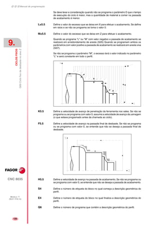 Manual de programação
CNC 8035
9.
CICLOSFIXOS
G69CiclofixodedesbastenoeixoZ
MODELO ·T·
(SOFT V16.1X)
120
Se deve levar e consideração quando não se programa o parâmetro D que o tempo
de execução do ciclo é maior, mas a quantidade de material a comer na passada
de acabamento é menor.
L±5.5 Define o valor do excesso que se deixa em X para efetuar o acabamento. Se define
em raios e se não se programa se toma o valor 0.
M±5.5 Define o valor do excesso que se deixa em Z para efetuar o acabamento.
Quando se programa "L" ou "M" com valor negativo a passada de acabamento se
realizará em arredondamento de aresta (G05) Quando se programam ambos os
parâmetros com valor positivo a passada de acabamento se realizará em aresta viva
(G07).
Se não se programa o parâmetro "M", o excesso terá o valor indicado no parâmetro
"L" e será constante em todo o perfil.
K5.5 Define a velocidade de avanço de penetração da ferramenta nos vales. Se não se
programa ou se programa com valor 0, assume a velocidade de avanço da usinagem
(o que estava programado antes da chamada ao ciclo).
F5.5 Define a velocidade de avanço na passada final de desbaste. Se não se programa
ou se programa com valor 0, se entende que não se deseja a passada final de
desbaste.
H5.5 Define a velocidade de avanço na passada de acabamento. Se não se programa ou
se programa com valor 0, se entende que não se deseja a passada de acabamento.
S4 Define o número de etiqueta do bloco no qual começa a descrição geométrica do
perfil.
E4 Define o número de etiqueta do bloco no qual finaliza a descrição geométrica do
perfil.
Q6 Define o número de programa que contém a descrição geométrica do perfil.
 