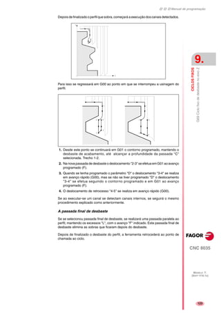 Manual de programação
CNC 8035
CICLOSFIXOS
G69CiclofixodedesbastenoeixoZ
9.
MODELO ·T·
(SOFT V16.1X)
123
Depois de finalizado o perfil que sobra, começará a execução doscanais detectados.
Para isso se regressará em G00 ao ponto em que se interrompeu a usinagem do
perfil.
1. Desde este ponto se continuará em G01 o contorno programado, mantendo o
desbaste de acabamento, até alcançar a profundidade da passada "C"
selecionada. Trecho 1-2.
2. Na nova passada de desbaste o deslocamento "2-3" se efetua em G01 ao avanço
programado (F).
3. Quando se tenha programado o parâmetro "D" o deslocamento "3-4" se realiza
em avanço rápido (G00), mas se não se tiver programado "D" o deslocamento
"3-4" se efetua seguindo o contorno programado e em G01 ao avanço
programado (F).
4. O deslocamento de retrocesso "4-5" se realiza em avanço rápido (G00).
Se ao executar-se um canal se detectam canais internos, se seguirá o mesmo
procedimento explicado como anteriormente.
A passada final de desbaste
Se se selecionou passada final de desbaste, se realizará uma passada paralela ao
perfil, mantendo os excessos "L", com o avanço "F" indicado. Esta passada final de
desbaste elimina as sobras que ficaram depois do desbaste.
Depois de finalizado o desbaste do perfil, a ferramenta retrocederá ao ponto de
chamada ao ciclo.
 