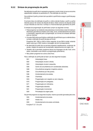 Manual de programação
CNC 8035
CICLOSFIXOS
G69CiclofixodedesbastenoeixoZ
9.
MODELO ·T·
(SOFT V16.1X)
125
9.3.2 Sintaxe de programação de perfis
Na definição do perfil não é necessário programar o ponto inicial, já que se encontra
especificado mediante os parâmetros X, Z de definição do ciclo fixo.
Se se definem 2 perfis, primeiro tem que definir o perfil final e a seguir o perfil da peça
em bruto.
O primeiro bloco de definição do perfil e o último (donde finaliza o perfil ou perfis)
deverão possuir de número de etiqueta de bloco. Estes números de etiqueta serão
os que indicarão ao ciclo fixo o começo e o final da descrição geométrica do perfil.
A sintaxes de programação do perfil deve cumprir as seguintes normas:
• Pode programar-se mediante cotas absolutas e incrementais e estar formado por
elementos geométricos simples como retas, arcos, arredondamentos de cantos
e chanfrados, seguindo para a programação, as normas de sintaxes definidas
para as mesmas.
• A função G00 indica que finalizou a definição do perfil final e que no referido bloco
começa a definição do perfil da peça em bruto.
Programar G01, G02 ou G03 no bloco seguinte, já que G00 é modal, evitando
deste modo que o CNC mostre a mensagem de erro correspondente.
• Na descrição do perfil não se permite programar espelhamento, mudanças de
escala, rotação do sistema de coordenadas, deslocamentos de origem, etc.
• Também não é permitido programar blocos em linguagem de alto nível, como
saltos, chamadas a sub-rotinas ou programação paramétrica.
• Não podem programar-se outros ciclos fixos.
Para a definição do perfil pode-se fazer uso das seguintes funções:
G01 Interpolação linear.
G02 Interpolação circular à direita.
G03 Interpolação circular à esquerda.
G06 Centro de circunferência em coordenadas absolutas.
G08 Circunferência tangente à trajetória anterior.
G09 Circunferência por três pontos.
G36 Arredondamento de arestas.
G39 Chanfrado.
G53 Programação com respeito ao zero máquina.
G70 Programação em polegadas.
G71 Programação em milímetros.
G90 Programação absoluta.
G91 Programação incremental.
G93 Pré-seleção da origem polar.
Se permite programar as seguintes funções, mesmo que serão ignoradas pelo ciclo.
G05 Arredondamento de aresta.
G07 Aresta viva.
G50 Arredondamento de aresta controlada.
Funções F, S, T, D ou M.
 