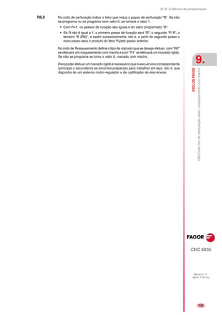 Manual de programação
CNC 8035
CICLOSFIXOS
G83Ciclofixodeperfuraçãoaxial/rosqueamentocommacho
9.
MODELO ·T·
(SOFT V16.1X)
135
R5.5 No ciclo de perfuração indica o fator que reduz o passo de perfuração "B". Se não
se programa ou se programa com valor 0, se tomará o valor 1.
• Com R=1, os passos de furação são iguais e do valor programado "B".
• Se R não é igual a 1, o primeiro passo de furação será "B", o segundo "R B", o
terceiro "R (RB)", e assim sucessivamente, isto é, a partir do segundo passo o
novo passo será o produto do fator R pelo passo anterior.
No ciclo de Rosqueamento define o tipo de roscado que se deseja efetuar, com "R0"
se efetuará um rosqueamento com macho e com "R1" se efetuará um roscado rígido.
Se não se programa se toma o valor 0, roscado com macho.
Parapoderefetuarumroscadorígidoénecessárioqueoeixo-árvorecorrespondente
(principal o secundário) se encontre preparado para trabalhar em laço, isto é, que
disponha de um sistema motor-regulador e de codificador de eixo-árvore.
 