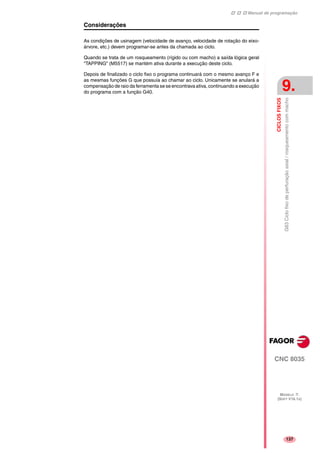 Manual de programação
CNC 8035
CICLOSFIXOS
G83Ciclofixodeperfuraçãoaxial/rosqueamentocommacho
9.
MODELO ·T·
(SOFT V16.1X)
137
Considerações
As condições de usinagem (velocidade de avanço, velocidade de rotação do eixo-
árvore, etc.) devem programar-se antes da chamada ao ciclo.
Quando se trata de um rosqueamento (rígido ou com macho) a saída lógica geral
"TAPPING" (M5517) se mantém ativa durante a execução deste ciclo.
Depois de finalizado o ciclo fixo o programa continuará com o mesmo avanço F e
as mesmas funções G que possuía ao chamar ao ciclo. Unicamente se anulará a
compensação de raio da ferramenta se se encontrava ativa, continuando a execução
do programa com a função G40.
 