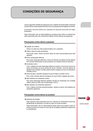 CNC 8035
IX
CONDIÇÕES DE SEGURANÇA
Leia as seguintes medidas de segurança com o objetivo de evitar lesões a pessoas
e prever danos a este equipamento bem como aos equipamentos ligados ao mesmo.
O aparelho somente poderá ser reparado por pessoal autorizado de Fagor
Automation.
Fagor Automation não se responsabiliza por qualquer dano físico ou material que
seja ocasionado pelo não cumprimento destas normas básicas de segurança.
Precauções contra danos a pessoas
Ligação de módulos
Utilizar os cabos de união proporcionados com o aparelho.
Utilizar cabos de rede apropriados
Para evitar riscos, utilizar somente cabos de rede recomendados para este
aparelho.
Evitar sobrecargas elétricas
Para evitar descargas elétricas e riscos de incêndio não aplicar tensão elétrica
fora da faixa selecionada na parte posterior da unidade central do aparelho.
Conexões à terra
Com o objetivo de evitar descargas elétricas conectar os terminais de terra de
todos os módulos ao ponto central de terras. Também, antes de efetuar as
ligações das entradas e saídas deste produto assegurar-se que foi efetuada a
conexão à terra.
Antes de ligar o aparelho assegure-se que foi feita a conexão à terra
Para evitar choques elétricos assegurar-se que foi feita a ligação dos terras.
Não trabalhar em ambientes úmidos
Para evitar descargas elétricas trabalhar sempre em ambientes com umidade
relativa inferior ao 90% sem condensação a 45 ºC.
Não trabalhar em ambientes explosivos
Com o objetivo de evitar possíveis perigos , lesões ou danos, não trabalhar em
ambientes explosivos.
Precauções contra danos ao produto
Ambiente de trabalho
Este aparelho está preparado para ser utilizado em Ambientes Industriais
obedecendo às diretrizes e normas em vigor na União Européia.
Fagor Automation não se responsabiliza pelos danos que possam sofrer ou
provocar quando se monta em outro tipo de condições (ambientes residenciais
ou domésticos).
 