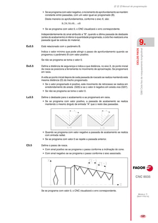 Manual de programação
CNC 8035
CICLOSFIXOS
G86Ciclofixoderosqueamentolongitudinal
9.
MODELO ·T·
(SOFT V16.1X)
147
• Seseprogramacomvalornegativo,oincrementodoaprofundamentosemantém
constante entre passadas, com um valor igual ao programado (B).
Desta maneira os aprofundamentos, conforme o eixo X, são:
• Se se programa com valor 0, o CNC visualizará o erro correspondente.
Independentemente do sinal atribuído a "B", quando a última passada de desbaste
(antes do acabamento) é inferior à quantidade programada, o ciclo fixo realizará uma
passada igual às sobras do material.
E±5.5 Está relacionado com o parâmetro B.
Indica o valor mínimo que pode atingir o passo de aprofundamento quando se
programou o parâmetro B com valor positivo.
Se não se programa se toma o valor 0.
D±5.5 Define a distância de segurança e indica a que distância, no eixo X, do ponto inicial
da rosca se posiciona a ferramenta no movimento de aproximação. Se programará
em raios.
A volta ao ponto inicial depois de cada passada de roscado se realiza mantendo esta
mesma distância (D) do trecho programado.
• Se o valor programado é positivo, este movimento de retrocesso se realiza em
arredondamento de aresta (G05) e se o valor é negativo em aresta viva (G07).
• Se não se programa se toma o valor 0.
L±5.5 Define o desbaste para o acabamento e se programará em raios.
• Se se programa com valor positivo, a passada de acabamento se realiza
mantendo o mesmo ângulo de entrada "A" que o resto das passadas.
• Quando se programa com valor negativo a passada de acabamento se realiza
com entrada radial.
• Se se programa com valor 0 se repete a passada anterior.
C5.5 Define o passo de rosca.
• Com sinal positivo se se programa o passo conforme a inclinação do cone.
• Com sinal negativo se se programa o passo conforme o eixo associado.
Se se programa com valor 0, o CNC visualizará o erro correspondente.
B 2B 3B 4B …nB,,,,
 