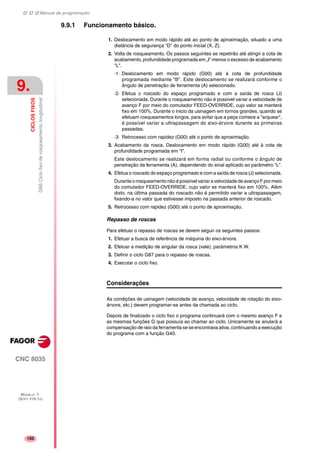 Manual de programação
CNC 8035
9.
CICLOSFIXOS
G86Ciclofixoderosqueamentolongitudinal
MODELO ·T·
(SOFT V16.1X)
150
9.9.1 Funcionamento básico.
1. Deslocamento em modo rápido até ao ponto de aproximação, situado a uma
distância de segurança "D" do ponto inicial (X, Z).
2. Volta de rosqueamento. Os passos seguintes se repetirão até atingir a cota de
acabamento, profundidade programada em „I“ menos o excesso de acabamento
"L".
·1· Deslocamento em modo rápido (G00) até à cota de profundidade
programada mediante "B". Este deslocamento se realizará conforme o
ângulo de penetração de ferramenta (A) selecionado.
·2· Efetua o roscado do espaço programado e com a saída de rosca (J)
selecionada. Durante o rosqueamento não é possível variar a velocidade de
avanço F por meio do comutador FEED-OVERRIDE, cujo valor se manterá
fixo em 100%. Durante o inicio da usinagem em tornos grandes, quando se
efetuam rosqueamentos longos, para evitar que a peça comece a "arquear",
é possível variar a ultrapassagem do eixo-árvore durante as primeiras
passadas.
·3· Retrocesso com rapidez (G00) até o ponto de aproximação.
3. Acabamento da rosca. Deslocamento em modo rápido (G00) até à cota de
profundidade programada em "I".
Este deslocamento se realizará em forma radial ou conforme o ângulo de
penetração da ferramenta (A), dependendo do sinal aplicado ao parâmetro "L".
4. Efetua o roscado do espaço programado e com a saída de rosca (J) selecionada.
Durante o rosqueamento não é possível variar a velocidade de avanço F por meio
do comutador FEED-OVERRIDE, cujo valor se manterá fixo em 100%. Além
disto, na última passada do roscado não é permitido variar a ultrapassagem,
fixando-a no valor que estivesse imposto na passada anterior de roscado.
5. Retrocesso com rapidez (G00) até o ponto de aproximação.
Repasso de roscas
Para efetuar o repasso de roscas se devem seguir os seguintes passos:
1. Efetuar a busca de referência de máquina do eixo-árvore.
2. Efetuar a medição de angular da rosca (vale), parâmetros K W.
3. Definir o ciclo G87 para o repasso de roscas.
4. Executar o ciclo fixo.
Considerações
As condições de usinagem (velocidade de avanço, velocidade de rotação do eixo-
árvore, etc.) devem programar-se antes da chamada ao ciclo.
Depois de finalizado o ciclo fixo o programa continuará com o mesmo avanço F e
as mesmas funções G que possuía ao chamar ao ciclo. Unicamente se anulará a
compensação de raio da ferramenta se se encontrava ativa, continuando a execução
do programa com a função G40.
 