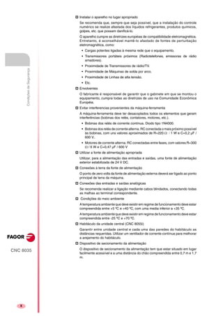 CNC 8035
X
CondiçõesdeSegurança
Instalar o aparelho no lugar apropriado
Se recomenda que, sempre que seja possível, que a instalação do controle
numérico se realize afastada dos líquidos refrigerantes, produtos químicos,
golpes, etc. que possam danificá-lo.
O aparelho cumpre as diretrizes européias de compatibilidade eletromagnética.
Entretanto, é aconselhável mantê-lo afastado de fontes de perturbação
eletromagnética, como:
• Cargas potentes ligadas à mesma rede que o equipamento.
• Transmissores portáteis próximos (Radiotelefones, emissoras de rádio
amadores).
• Proximidade de Transmissores de rádio/TV.
• Proximidade de Máquinas de solda por arco.
• Proximidade de Linhas de alta tensão.
• Etc.
Envolventes
O fabricante é responsável de garantir que o gabinete em que se montou o
equipamento, cumpra todas as diretrizes de uso na Comunidade Econômica
Européia.
Evitar interferencias provenientes da máquina-ferramenta
A máquina-ferramenta deve ter desacoplados todos os elementos que geram
interferências (bobinas dos relés, contatores, motores, etc.).
• Bobinas dos relés de corrente contínua. Diodo tipo 1N4000.
• Bobinasdosrelés de corrente alterna.RC conectada omaispróximo possível
às bobinas, com uns valores aproximados de R=220 Ω / 1 W e C=0,2 µF /
600 V..
• Motores de corrente alterna. RC conectadas entre fases, com valores R=300
Ω / 6 W e C=0,47 µF / 600 V
Utilizar a fonte de alimentação apropriada
Utilizar, para a alimentação das entradas e saídas, uma fonte de alimentação
exterior estabilizada de 24 V DC.
Conexões à terra da fonte de alimentação
O ponto de zero volts da fonte de alimentação externa deverá ser ligado ao ponto
principal de terra da máquina.
Conexões das entradas e saídas analógicas
Se recomenda realizar a ligação mediante cabos blindados, conectando todas
as malhas ao terminal correspondente.
Condições do meio ambiente
A temperatura ambiente que deve existir em regime de funcionamento deve estar
compreendida entre +5 ºC e +40 ºC, com uma media inferior a +35 ºC.
A temperatura ambiente que deve existir em regime de funcionamento deve estar
compreendida entre -25 ºC e +70 ºC.
Habitáculo da unidade central (CNC 8055i)
Garantir entre unidade central e cada uma das paredes do habitáculo as
distâncias requeridas. Utilizar um ventilador de corrente contínua para melhorar
a arejamento do habitáculo.
Dispositivo de secionamento da alimentação
O dispositivo de secionamento da alimentação tem que estar situado em lugar
facilmente acessível e a uma distância do chão compreendida entre 0,7 m e 1,7
m.
 