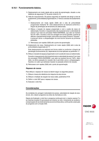 Manual de programação
CNC 8035
CICLOSFIXOS
G87Ciclofixoderosqueamentofrontal
9.
MODELO ·T·
(SOFT V16.1X)
155
9.10.1 Funcionamento básico.
1. Deslocamento em modo rápido até ao ponto de aproximação, situado a uma
distância de segurança "D" do ponto inicial (X, Z).
2. Volta de rosqueamento. Os passos seguintes se repetirão até atingir a cota de
acabamento, profundidade programada em „I“ menos o excesso de acabamento
"L".
·1· Deslocamento em modo rápido (G00) até à cota de profundidade
programada mediante "B". Este deslocamento se realizará conforme o
ângulo de penetração de ferramenta (A) selecionado.
·2· Efetua o roscado do espaço programado e com a saída de rosca (J)
selecionada. Durante o rosqueamento não é possível variar a velocidade de
avanço F por meio do comutador FEED-OVERRIDE, cujo valor se manterá
fixo em 100%. Durante o inicio da usinagem em tornos grandes, quando se
efetuam rosqueamentos longos, para evitar que a peça comece a "arquear",
é possível variar a ultrapassagem do eixo-árvore durante as primeiras
passadas.
·3· Retrocesso com rapidez (G00) até o ponto de aproximação.
3. Acabamento da rosca. Deslocamento em modo rápido (G00) até à cota de
profundidade programada em "I".
Este deslocamento se realizará em forma radial ou conforme o ângulo de
penetração da ferramenta (A), dependendo do sinal aplicado ao parâmetro "L".
4. Efetua o roscado do espaço programado e com a saída de rosca (J) selecionada.
Durante o rosqueamento não é possível variar a velocidade de avanço F por meio
do comutador FEED-OVERRIDE, cujo valor se manterá fixo em 100%. Além
disto, na última passada do roscado não é permitido variar a ultrapassagem,
fixando-a no valor que estivesse imposto na passada anterior de roscado.
5. Retrocesso com rapidez (G00) até o ponto de aproximação.
Repasso de roscas
Para efetuar o repasso de roscas se devem seguir os seguintes passos:
1. Efetuar a busca de referência de máquina do eixo-árvore.
2. Efetuar a medição de angular da rosca (vale), parâmetros K W.
3. Definir o ciclo G87 para o repasso de roscas.
4. Executar o ciclo fixo.
Considerações
As condições de usinagem (velocidade de avanço, velocidade de rotação do eixo-
árvore, etc.) devem programar-se antes da chamada ao ciclo.
Depois de finalizado o ciclo fixo o programa continuará com o mesmo avanço F e
as mesmas funções G que possuía ao chamar ao ciclo. Unicamente se anulará a
compensação de raio da ferramenta se se encontrava ativa, continuando a execução
do programa com a função G40.
 