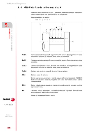 Manual de programação
CNC 8035
9.
CICLOSFIXOS
G88CiclofixoderanhuranoeixoX
MODELO ·T·
(SOFT V16.1X)
156
9.11 G88 Ciclo fixo de ranhura no eixo X
Este ciclo efetua a ranhura no eixo X mantendo entre as sucessivas passadas o
mesmo passo, sendo este igual ou inferior ao programado.
A estrutura básica do bloco é:
G88 X Z Q R C D K
X±5.5 Define a cota conforme o eixo X, do ponto inicial da ranhura. Se programará em cotas
absolutas e conforme as unidades ativas, raios ou diâmetros.
Z±5.5 Define a cota conforme o eixo Z, do ponto inicial da ranhura. Se programará em cotas
absolutas.
Q±5.5 Define a cota conforme o eixo X, do ponto final da ranhura. Se programará em cotas
absolutas e conforme as unidades ativas, raios ou diâmetros.
R±5.5 Define a cota conforme o eixo Z, do ponto final da ranhura.
C5.5 Define o passo de ranhura.
Se não se programa, se tomará o valor da largura da ferramenta de corte (NOSEW)
da ferramenta ativa e se se programa com valor 0 o CNC mostrará o erro
correspondente.
D5.5 Define a distância de segurança e se programará mediante um valor positivo
expresso em raios.
K5 Define o tempo de espera, em centésimos de segundo, depois cada
aprofundamento, até começar o retrocesso.
Se não se programa se toma o valor 0.
 