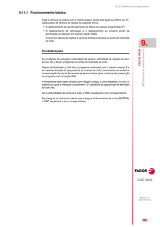 Manual de programação
CNC 8035
CICLOSFIXOS
G88CiclofixoderanhuranoeixoX
9.
MODELO ·T·
(SOFT V16.1X)
157
9.11.1 Funcionamento básico.
Toda a ranhura se realiza com o mesmo passo, sendo este igual ou inferior ao "C".
Cada passo de ranhura se realiza da seguinte forma:
• O deslocamento de aprofundamento se efetua ao avanço programado (F).
• O deslocamento de retrocesso e o deslocamento ao próximo ponto de
penetração se efetuam em avanço rápido (G00).
O ciclo fixo depois de realizar a ranhura finalizará sempre no ponto de chamada
ao ciclo.
Considerações
As condições de usinagem (velocidade de avanço, velocidade de rotação do eixo-
árvore, etc.) devem programar-se antes da chamada ao ciclo.
Depois de finalizado o ciclo fixo o programa continuará com o mesmo avanço F e
as mesmas funções G que possuía ao chamar ao ciclo. Unicamente se anulará a
compensação de raio da ferramenta se se encontrava ativa, continuando a execução
do programa com a função G40.
A ferramenta deve estar situada com relação à peça, a uma distância, no eixo X,
superior ou igual à indicada no parâmetro "D" (distância de segurança) de definição
do ciclo fixo.
Se a profundidade da ranhura é nula, o CNC visualizará o erro correspondente.
Se a largura da ranhura é menor que a largura da ferramenta de corte (NOSEW),
o CNC visualizará o erro correspondente.
 