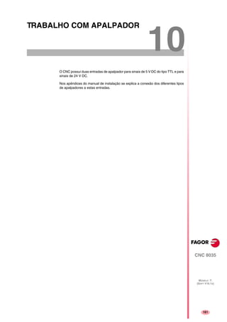 161
CNC 8035
MODELO ·T·
(SOFT V16.1X)
10
TRABALHO COM APALPADOR
O CNC possui duas entradas de apalpador para sinais de 5 V DC do tipo TTL e para
sinais de 24 V DC.
Nos apêndices do manual de instalação se explica a conexão dos diferentes tipos
de apalpadores a estas entradas.
 