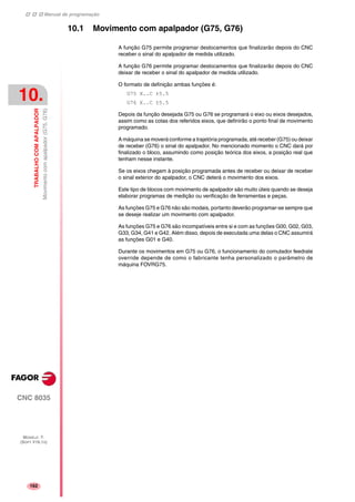 Manual de programação
CNC 8035
10.
TRABALHOCOMAPALPADOR
Movimentocomapalpador(G75,G76)
MODELO ·T·
(SOFT V16.1X)
162
10.1 Movimento com apalpador (G75, G76)
A função G75 permite programar deslocamentos que finalizarão depois do CNC
receber o sinal do apalpador de medida utilizado.
A função G76 permite programar deslocamentos que finalizarão depois do CNC
deixar de receber o sinal do apalpador de medida utilizado.
O formato de definição ambas funções é:
G75 X..C ±5.5
G76 X..C ±5.5
Depois da função desejada G75 ou G76 se programará o eixo ou eixos desejados,
assim como as cotas dos referidos eixos, que definirão o ponto final de movimento
programado.
A máquina se moverá conforme a trajetória programada, até receber (G75) ou deixar
de receber (G76) o sinal do apalpador. No mencionado momento o CNC dará por
finalizado o bloco, assumindo como posição teórica dos eixos, a posição real que
tenham nesse instante.
Se os eixos chegam à posição programada antes de receber ou deixar de receber
o sinal exterior do apalpador, o CNC deterá o movimento dos eixos.
Este tipo de blocos com movimento de apalpador são muito úteis quando se deseja
elaborar programas de medição ou verificação de ferramentas e peças.
As funções G75 e G76 não são modais, portanto deverão programar-se sempre que
se deseje realizar um movimento com apalpador.
As funções G75 e G76 são incompatíveis entre si e com as funções G00, G02, G03,
G33, G34, G41 e G42. Além disso, depois de executada uma delas o CNC assumirá
as funções G01 e G40.
Durante os movimentos em G75 ou G76, o funcionamento do comutador feedrate
override depende de como o fabricante tenha personalizado o parâmetro de
máquina FOVRG75.
 